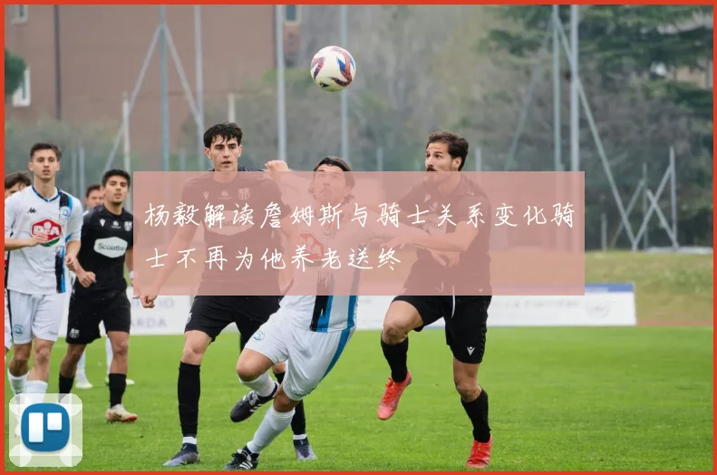 杨毅解读詹姆斯与骑士关系变化骑士不再为他养老送终