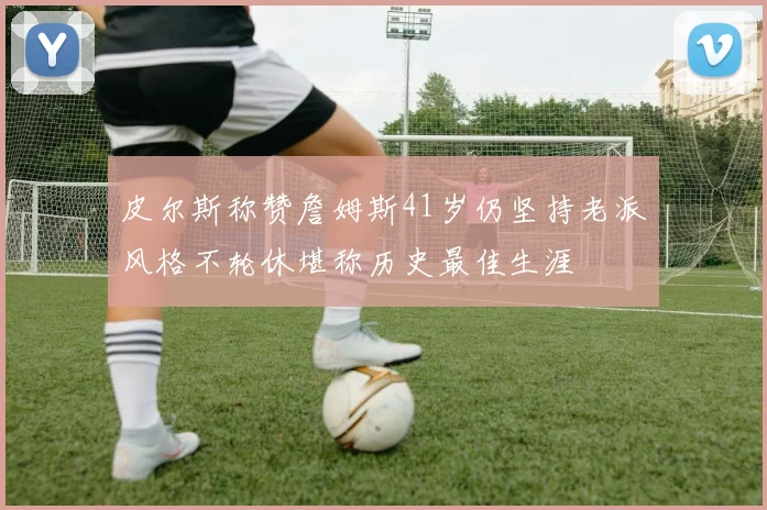皮尔斯称赞詹姆斯41岁仍坚持老派风格不轮休堪称历史最佳生涯