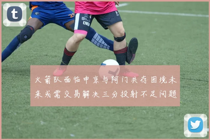 火箭队面临申京与阿门共存困境未来或需交易解决三分投射不足问题