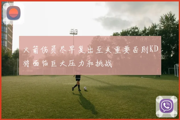 火箭伤员尽早复出至关重要否则KD将面临巨大压力和挑战