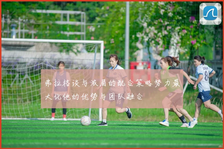 弗拉格谈与浓眉的配合策略努力最大化他的优势与团队融合