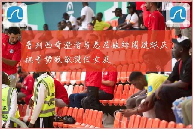 普利西奇澄清与悉尼妹绯闻进球庆祝手势致敬现任女友