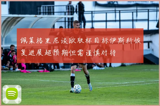 佩莱格里尼谈欧联杯目标伊斯科恢复进展超预期但需谨慎对待