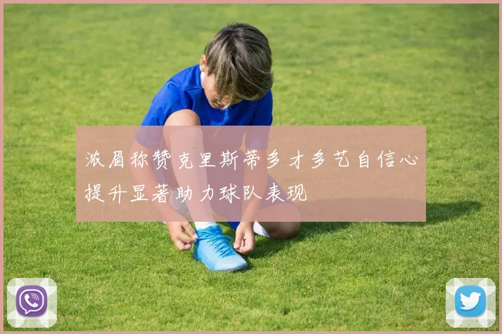 浓眉称赞克里斯蒂多才多艺自信心提升显著助力球队表现