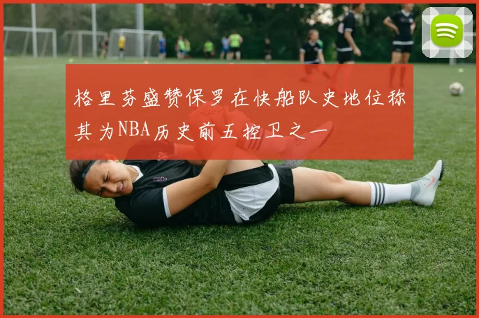 格里芬盛赞保罗在快船队史地位称其为NBA历史前五控卫之一