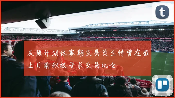 灰熊计划休赛期交易莫兰特曾在截止日前积极寻求交易机会