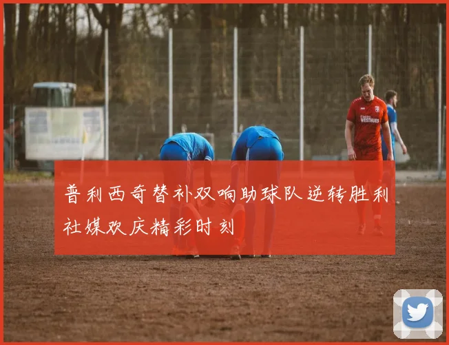 普利西奇替补双响助球队逆转胜利社媒欢庆精彩时刻
