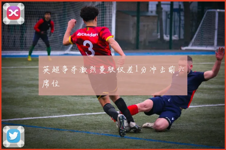英超争夺激烈曼联仅差1分冲击前六席位