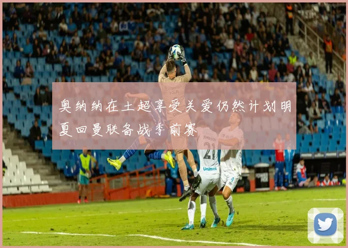 奥纳纳在土超享受关爱仍然计划明夏回曼联备战季前赛