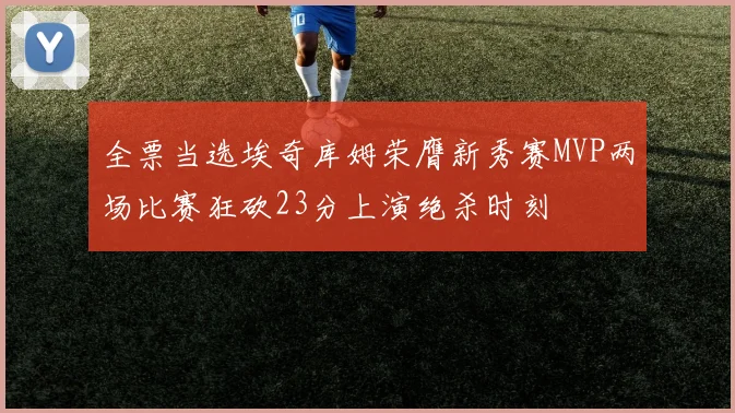 全票当选埃奇库姆荣膺新秀赛MVP两场比赛狂砍23分上演绝杀时刻