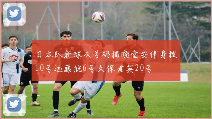 日本队新球衣号码揭晓堂安律身披10号远藤航6号久保建英20号