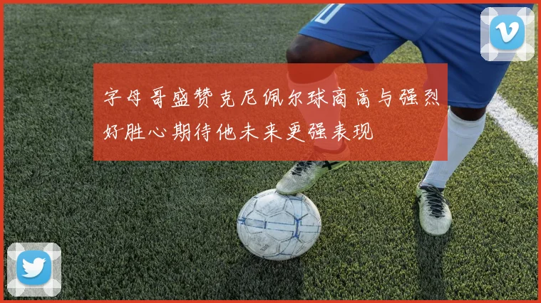 字母哥盛赞克尼佩尔球商高与强烈好胜心期待他未来更强表现