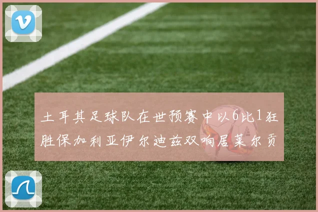 土耳其足球队在世预赛中以6比1狂胜保加利亚伊尔迪兹双响居莱尔贡献进球与助攻