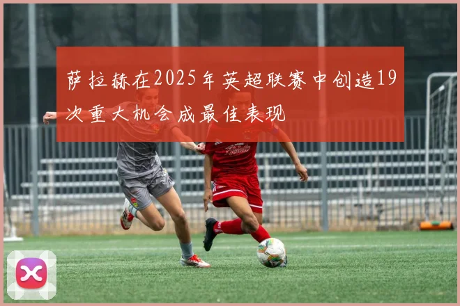 萨拉赫在2025年英超联赛中创造19次重大机会成最佳表现