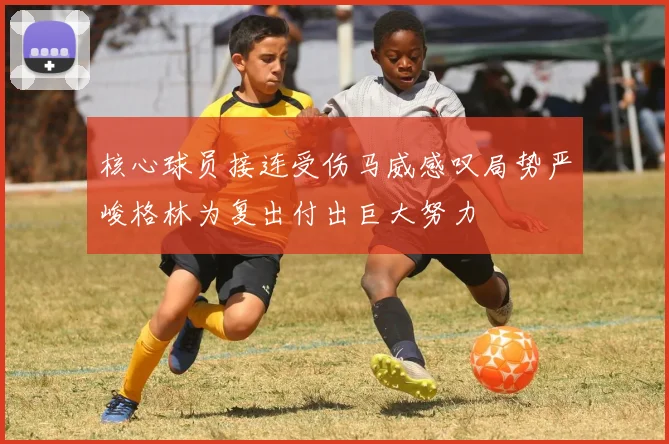 核心球员接连受伤马威感叹局势严峻格林为复出付出巨大努力