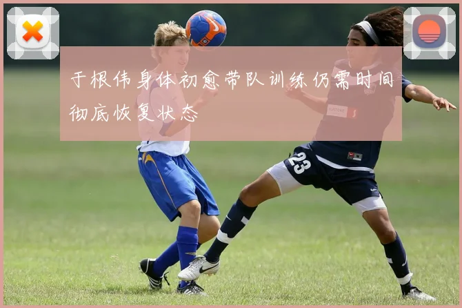 于根伟身体初愈带队训练仍需时间彻底恢复状态