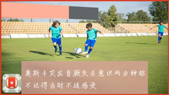 奥斯卡突发昏厥失去意识两分钟称不记得当时不适感受