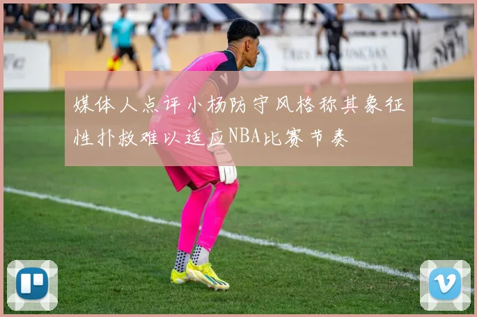 媒体人点评小杨防守风格称其象征性扑救难以适应NBA比赛节奏